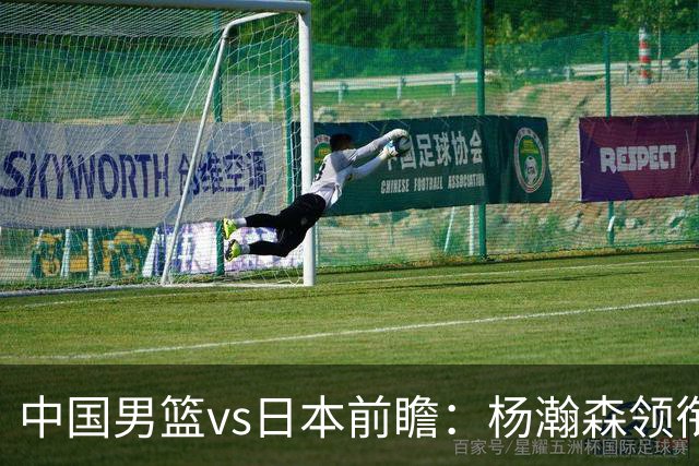 中国男篮vs日本前瞻：杨瀚森领衔三塔PK霍金森 剑指主场双杀日本